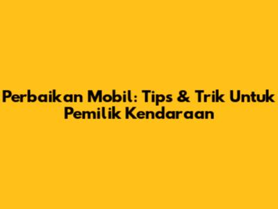 Perbaikan Mobil: Tips & Trik Untuk Pemilik Kendaraan