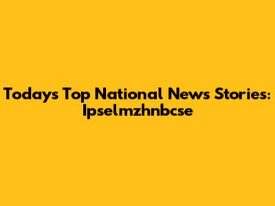 Today's Top National News Stories: Ipselmzhnbcse