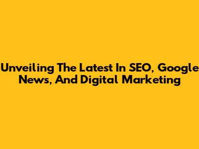 Unveiling The Latest In SEO, Google News, And Digital Marketing